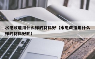 水电改造用什么样的材料好（水电改造用什么样的材料好呢）