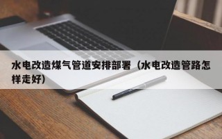 水电改造煤气管道安排部署（水电改造管路怎样走好）