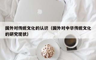 国外对传统文化的认识（国外对中华传统文化的研究现状）