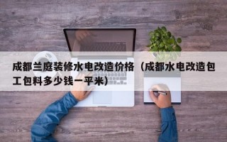 成都兰庭装修水电改造价格（成都水电改造包工包料多少钱一平米）